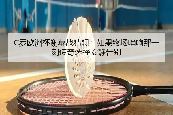 C罗欧洲杯谢幕战猜想：如果终场哨响那一刻传奇选择安静告别